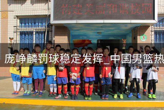 庞峥麟罚球稳定发挥 中国男篮热身赛力克喀麦隆