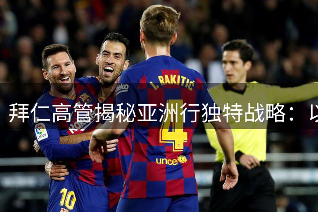 拜仁高管揭秘亚洲行独特战略：以长期主义深耕中国市场