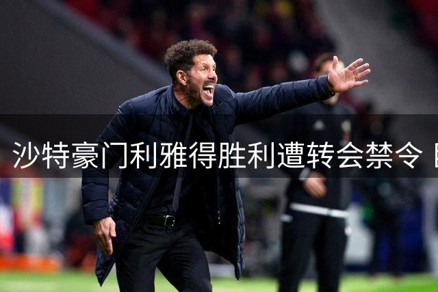 沙特豪门利雅得胜利遭转会禁令 巨额负债引发财务危机